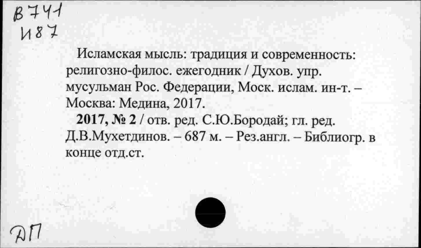 ﻿Исламская мысль: традиция и современность: религозно-филос. ежегодник / Духов, упр. мусульман Рос. Федерации, Моск, ислам, ин-т. -Москва: Медина, 2017.
2017, № 2 / отв. ред. С.Ю.Бородай; гл. ред. Д.В.Мухетдинов. - 687 м. - Рез.англ. - Библиогр. в конце отд. ст.